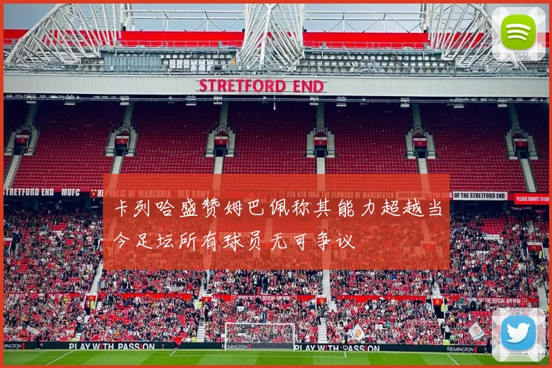 卡列哈盛赞姆巴佩称其能力超越当今足坛所有球员无可争议