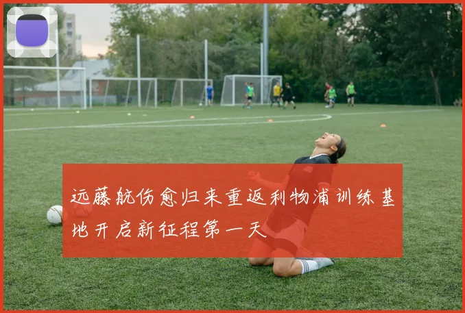 远藤航伤愈归来重返利物浦训练基地开启新征程第一天