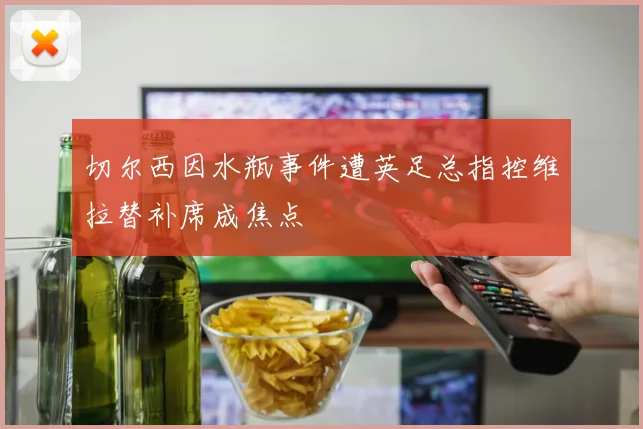 切尔西因水瓶事件遭英足总指控维拉替补席成焦点