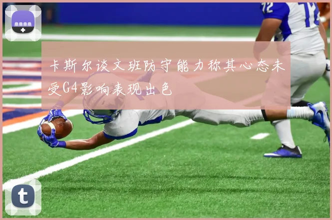 卡斯尔谈文班防守能力称其心态未受G4影响表现出色