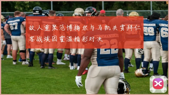 故人重聚范博梅尔与马凯共赏拜仁客战埃因霍温精彩对决
