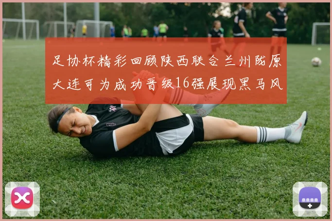 足协杯精彩回顾陕西联合兰州陇原大连可为成功晋级16强展现黑马风采