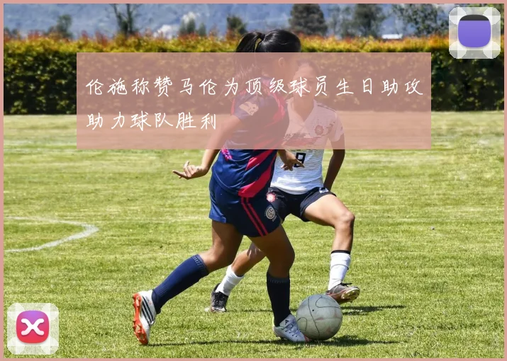伦施称赞马伦为顶级球员生日助攻助力球队胜利