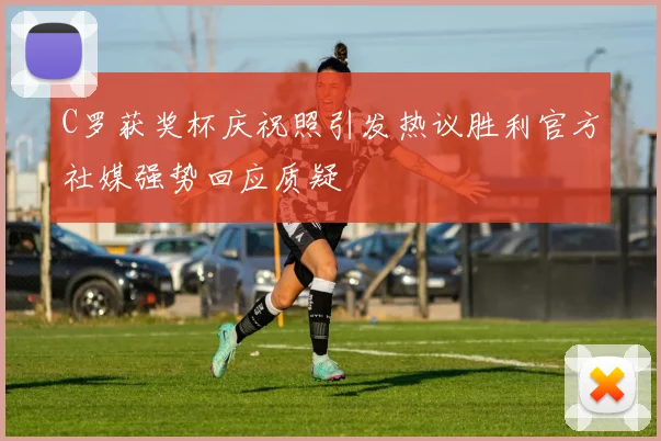 C罗获奖杯庆祝照引发热议胜利官方社媒强势回应质疑