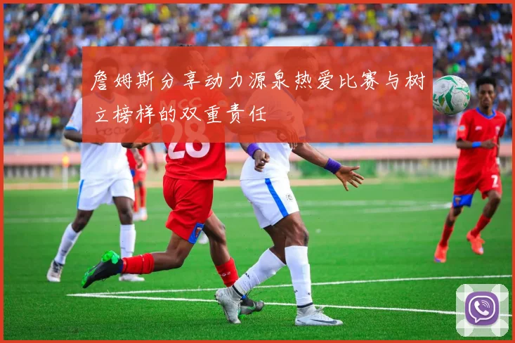 詹姆斯分享动力源泉热爱比赛与树立榜样的双重责任