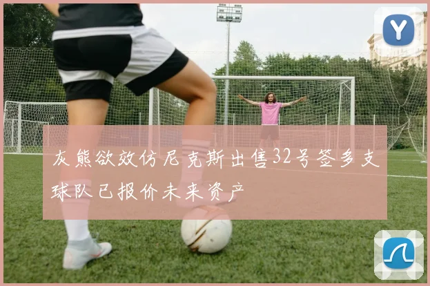 灰熊欲效仿尼克斯出售32号签多支球队已报价未来资产