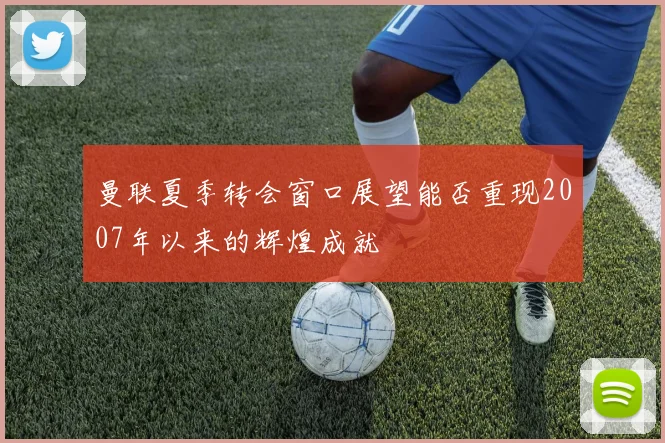 曼联夏季转会窗口展望能否重现2007年以来的辉煌成就