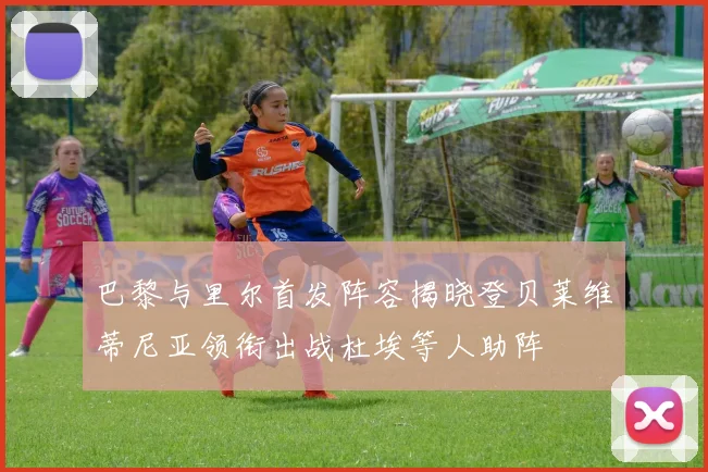 巴黎与里尔首发阵容揭晓登贝莱维蒂尼亚领衔出战杜埃等人助阵
