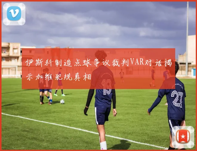 伊斯科制造点球争议裁判VAR对话揭示加维犯规真相