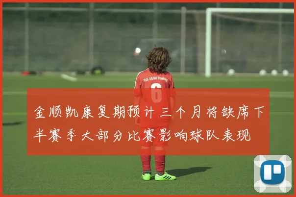 金顺凯康复期预计三个月将缺席下半赛季大部分比赛影响球队表现