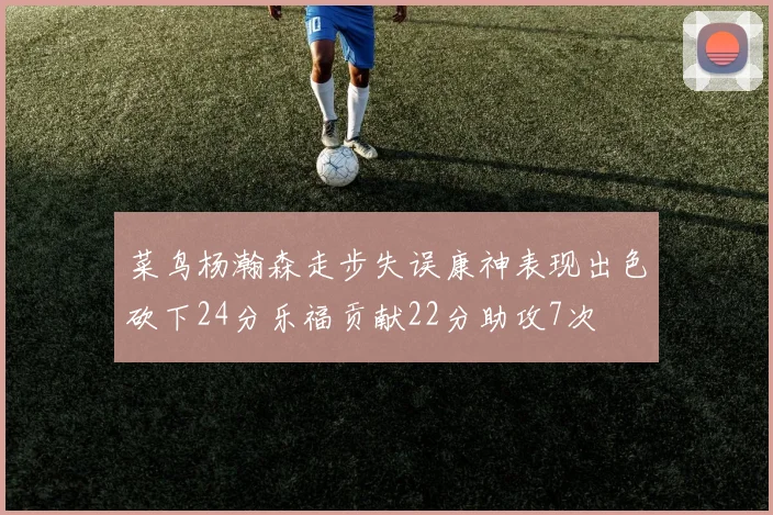 菜鸟杨瀚森走步失误康神表现出色砍下24分乐福贡献22分助攻7次