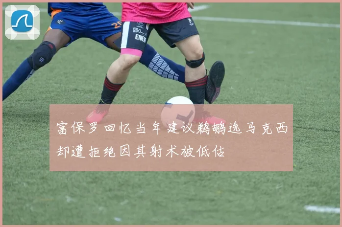 富保罗回忆当年建议鹈鹕选马克西却遭拒绝因其射术被低估