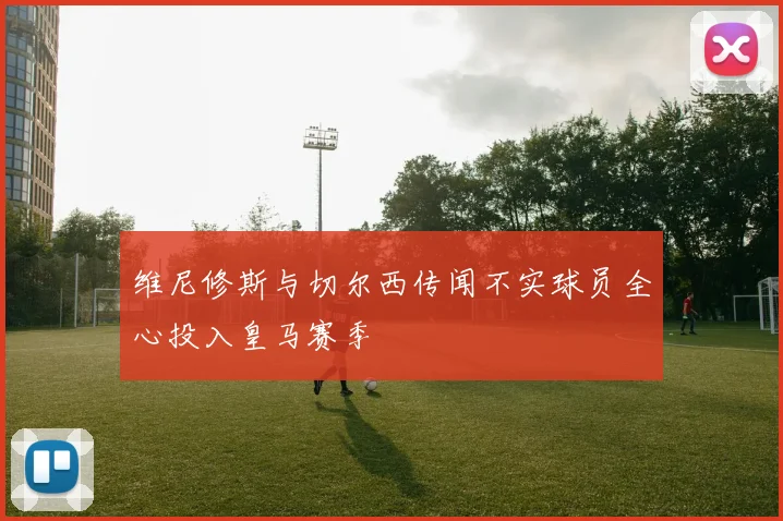 维尼修斯与切尔西传闻不实球员全心投入皇马赛季