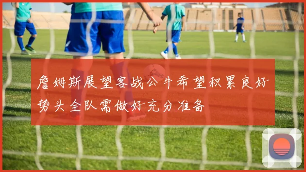 詹姆斯展望客战公牛希望积累良好势头全队需做好充分准备