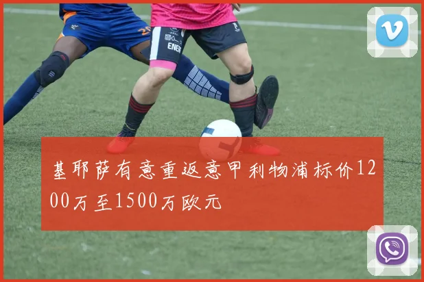 基耶萨有意重返意甲利物浦标价1200万至1500万欧元