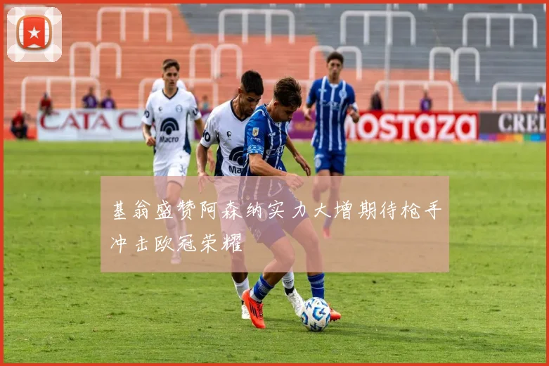 基翁盛赞阿森纳实力大增期待枪手冲击欧冠荣耀