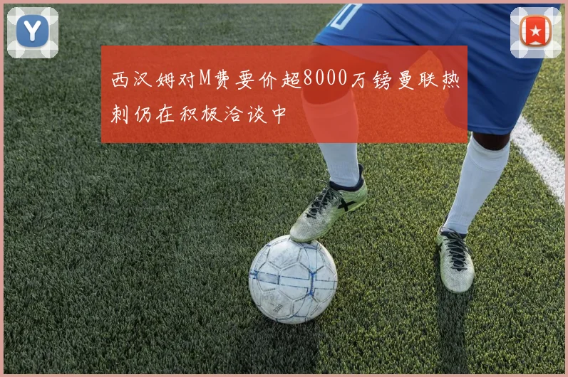 西汉姆对M费要价超8000万镑曼联热刺仍在积极洽谈中