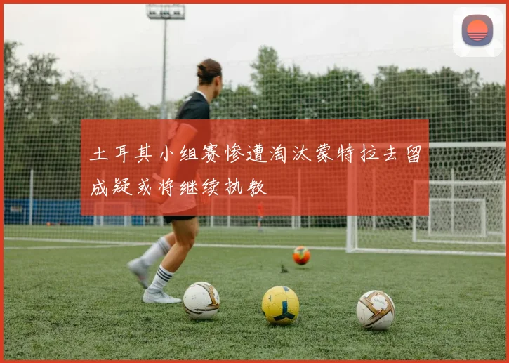 土耳其小组赛惨遭淘汰蒙特拉去留成疑或将继续执教